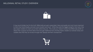 Se7en - Creative Powerpoint Template
MILLENNIAL RETAIL STUDY: OVERVIEW
2!
It may sound simple, but it’s the truth: Millennials just want a good deal. Value and quality are much more important
to them than brand loyalty, and even store location and hours. While they seek the biggest bang for their buck, they
also expect retailers to reach out to them where they are. This is why our research shows that Millennials prefer to
obtain their coupons via email rather than through traditional mail, and they expect retailers to maintain sharp and
useable sites that they can access through their laptops and their smartphones.!
 