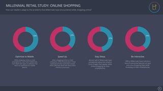 Se7en - Creative Powerpoint Template
MILLENNIAL RETAIL STUDY: ONLINE SHOPPING
52% 37%
47%
39%
Optimize to Mobile.
While shopping online on their
smartphones, over half of Millennials
have dealt with apps or websites that
were not optimized for mobile
devices.
Speed Up.
When shopping online on their
computers, 37% of Generation Y have
experienced slow load times overall,
while 29% have dealt with slow online
checkout processes.
Stay Sharp.
Almost half of Millennials have
complained about the small or
fuzzy images that appear while
online shopping on their
smartphones.
Be Interactive.
39% of Millennials have noticed a
lack of interactive features on apps
and online shopping sites while
browsing on their smartphones.
How can retailers adapt to the problems that Millennials have encountered while shopping online?
6!
 