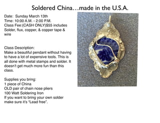 Date: Sunday March 13th
Time: 10:00 A.M. - 2:00 P.M.
Class Fee:(CASH ONLY)$55 includes
Solder, ﬂux, copper, & copper tape &
wire
Class Description:
Make a beautiful pendant without having
to have a lot of expensive tools. This is
all done with metal stamps and solder. It
doesn’t get much more fun than this
class.
Supplies you bring:
1 piece of China
OLD pair of chain nose pliers
100 Watt Soldering Iron
If you want to bring your own solder
make sure it’s “Lead free”.
Soldered China…made in the U.S.A.
 