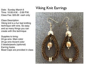 Date: Sunday March 6
Time: 10:00 A.M. - 2:00 P.M.
Class Fee: $35.00 cash only
Class Description:
Viking knit is a fun fast knitting
technique with wire. So easy
and so many things you can
create with this technique
Supplies to bring:
24 ga wire- Main color
24 ga wire-Accent color
2 beads/pearls (optional)
Earring hooks
Bead Caps are provided in class
Viking Knit Earrings
 