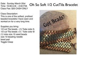 Date: Sunday March 20st
Time: 10:00 A.M. - 2:00 P.M.
Class Fee: $20 CASH ONLY
Class Description:
This is one of the softest, prettiest
beaded bracelets I have seen and
worked on for a very long time.
Supplies you bring:
1/2 cut Tila beads - (1) Tube color A
1/2 cut Tila beads -(1) Tube color B
(1) tube size 15 seed beads
size 10 beading needle
bead pad
Toggle Clasp
Oh So Soft 1/2 CutTila Bracelet
 
