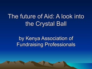 The future of Aid: A look into
      the Crystal Ball

    by Kenya Association of
   Fundraising Professionals
 