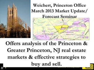 Weichert, Princeton Office
          March 2013 Market Update/
              Forecast Seminar




Offers analysis of the Princeton &
Greater Princeton, NJ real estate
markets & effective strategies to
          buy and sell.
 