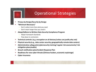 Operational Strategies
 Privacy by Design/Security by Design
 “Minimum Necessary”
– Don’t collect more than what you need
– Don’t retain longer than you need it
 Adopt/Adhere to Written Data Security Compliance Program
– Adopt Framework Standards
– Flow down to contractors
 Technical controls: (e.g. encryption on all devices/unless can justify why not)
 Physical security (e.g., data center security; geographically remote data centers)
 Administrative safeguards (cybersecurity training/ regular risk assessments/ risk
mitigation plans/audits)
 Breach notification plan/Incident Response Plan
 Readiness for new cyber-threats (Chinese hackers, economic espionage)
 Cyber-insurance
 