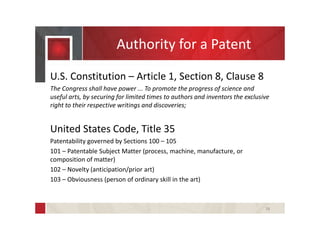 Authority for a Patent
U.S. Constitution – Article 1, Section 8, Clause 8
The Congress shall have power ... To promote the progress of science and
useful arts, by securing for limited times to authors and inventors the exclusive
right to their respective writings and discoveries;
United States Code, Title 35
Patentability governed by Sections 100 – 105
101 – Patentable Subject Matter (process, machine, manufacture, or
composition of matter)
102 – Novelty (anticipation/prior art)
103 – Obviousness (person of ordinary skill in the art)
18
 