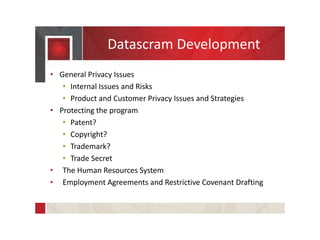 Datascram Development
• General Privacy Issues
• Internal Issues and Risks
• Product and Customer Privacy Issues and Strategies
• Protecting the program
• Patent?
• Copyright?
• Trademark?
• Trade Secret
• The Human Resources System
• Employment Agreements and Restrictive Covenant Drafting
 