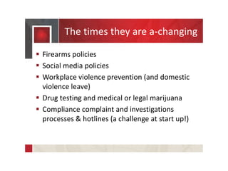 The times they are a-changing
 Firearms policies
 Social media policies
 Workplace violence prevention (and domestic
violence leave)
 Drug testing and medical or legal marijuana
 Compliance complaint and investigations
processes & hotlines (a challenge at start up!)
 