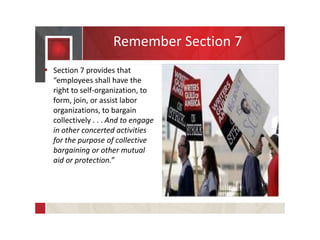 Remember Section 7
 Section 7 provides that
“employees shall have the
right to self-organization, to
form, join, or assist labor
organizations, to bargain
collectively . . . And to engage
in other concerted activities
for the purpose of collective
bargaining or other mutual
aid or protection.”
 