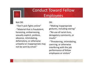 Conduct Toward Fellow
Employees
Not OK:
-”Don’t pick fights online”
-”Material that is fraudulent,
harassing, embarrassing,
sexually explicit, profane,
obscene, intimidating,
defamatory, or otherwise
unlawful or inappropriate may
not be sent by email.”
OK:
-”Making inappropriate
gestures, including staring”
-”No use of racial slurs,
derogatory comments, or
insults”
-”Threatening, intimidating,
coercing, or otherwise
interfering with the job
performance of fellow
employees or visitors”
 