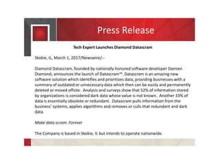 Press Release
Tech Expert Launches Diamond Datascram
Skokie, IL, March 1, 2017/Newswire/--
Diamond Datascram, founded by nationally honored software developer Damien
Diamond, announces the launch of Datascram™. Datascram is an amazing new
software solution which identifies and prioritizes data, providing businesses with a
summary of outdated or unnecessary data which then can be easily and permanently
deleted or moved offsite. Analysis and surveys show that 52% of information stored
by organizations is considered dark data whose value is not known. Another 33% of
data is essentially obsolete or redundant. Datascram pulls information from the
business’ systems, applies algorithms and removes or culls that redundant and dark
data.
Make data scram. Forever
The Company is based in Skokie, IL but intends to operate nationwide.
 