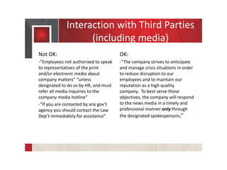 Interaction with Third Parties
(including media)
Not OK:
-”Employees not authorized to speak
to representatives of the print
and/or electronic media about
company matters” “unless
designated to do so by HR, and must
refer all media inquiries to the
company media hotline”
-”If you are contacted by any gov’t
agency you should contact the Law
Dep’t immediately for assistance”
OK:
-”The company strives to anticipate
and manage crisis situations in order
to reduce disruption to our
employees and to maintain our
reputation as a high quality
company. To best serve these
objectives, the company will respond
to the news media in a timely and
professional manner only through
the designated spokespersons.”
 