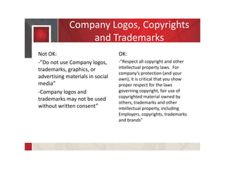 Company Logos, Copyrights
and Trademarks
Not OK:
-”Do not use Company logos,
trademarks, graphics, or
advertising materials in social
media”
-Company logos and
trademarks may not be used
without written consent”
OK:
-”Respect all copyright and other
intellectual property laws. For
company’s protection (and your
own), it is critical that you show
proper respect for the laws
governing copyright, fair use of
copyrighted material owned by
others, trademarks and other
intellectual property, including
Employers, copyrights, trademarks
and brands”
 