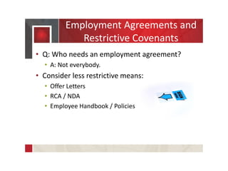 Employment Agreements and
Restrictive Covenants
• Q: Who needs an employment agreement?
• A: Not everybody.
• Consider less restrictive means:
• Offer Letters
• RCA / NDA
• Employee Handbook / Policies
 