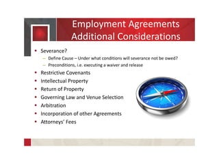 Employment Agreements
Additional Considerations
 Severance?
– Define Cause – Under what conditions will severance not be owed?
– Preconditions, i.e. executing a waiver and release
 Restrictive Covenants
 Intellectual Property
 Return of Property
 Governing Law and Venue Selection
 Arbitration
 Incorporation of other Agreements
 Attorneys’ Fees
 