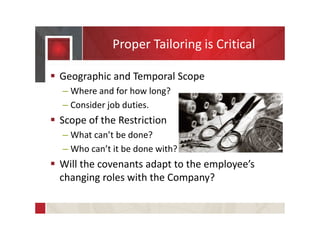  Geographic and Temporal Scope
– Where and for how long?
– Consider job duties.
 Scope of the Restriction
– What can’t be done?
– Who can’t it be done with?
 Will the covenants adapt to the employee’s
changing roles with the Company?
Proper Tailoring is Critical
 