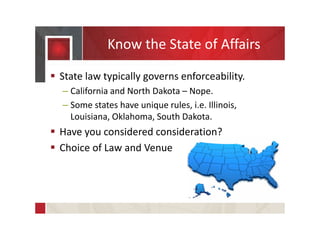 Know the State of Affairs
 State law typically governs enforceability.
– California and North Dakota – Nope.
– Some states have unique rules, i.e. Illinois,
Louisiana, Oklahoma, South Dakota.
 Have you considered consideration?
 Choice of Law and Venue
 