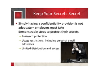 Keep Your Secrets Secret
 Simply having a confidentiality provision is not
adequate – employers must take
demonstrable steps to protect their secrets.
– Password protection.
– Usage restrictions, including personal email
addresses.
– Limited distribution and access.
 