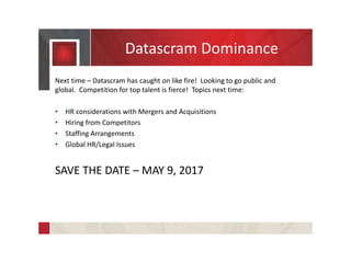 Datascram Dominance
Next time – Datascram has caught on like fire! Looking to go public and
global. Competition for top talent is fierce! Topics next time:
• HR considerations with Mergers and Acquisitions
• Hiring from Competitors
• Staffing Arrangements
• Global HR/Legal Issues
SAVE THE DATE – MAY 9, 2017
 