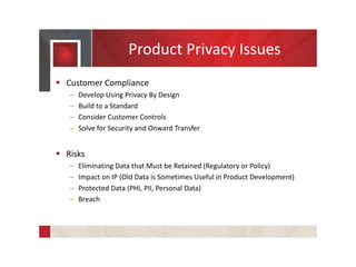 Product Privacy Issues
 Customer Compliance
– Develop Using Privacy By Design
– Build to a Standard
– Consider Customer Controls
– Solve for Security and Onward Transfer
 Risks
– Eliminating Data that Must be Retained (Regulatory or Policy)
– Impact on IP (Old Data is Sometimes Useful in Product Development)
– Protected Data (PHI, PII, Personal Data)
– Breach
 