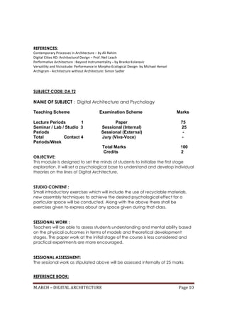 M.ARCH – DIGITAL ARCHITECTURE Page 10
REFERENCES:
Contemporary Processes in Architecture – by Ali Rahim
Digital Cities AD: Architectural Design – Prof. Neil Leach
Performative Architecture : Beyond Instrumentality – by Branko Kolarevic
Versatility and Vicissitude: Performance in Morpho-Ecological Design- by Michael Hensel
Archigram - Architecture without Architecture: Simon Sadler
SUBJECT CODE: DA T2
NAME OF SUBJECT : Digital Architecture and Psychology
Teaching Scheme Examination Scheme Marks
Lecture Periods 1 Paper 75
Seminar / Lab / Studio 3 Sessional (Internal) 25
Periods Sessional (External) -
Total Contact 4 Jury (Viva-Voce) -
Periods/Week
Total Marks 100
Credits 2
OBJECTIVE:
This module is designed to set the minds of students to initialize the first stage
exploration. It will set a psychological base to understand and develop individual
theories on the lines of Digital Architecture.
STUDIO CONTENT :
Small introductory exercises which will include the use of recyclable materials,
new assembly techniques to achieve the desired psychological effect for a
particular space will be conducted. Along with the above there shall be
exercises given to express about any space given during that class.
SESSIONAL WORK :
Teachers will be able to assess students understanding and mental ability based
on the physical outcomes in terms of models and theoretical development
stages. The paper work at the initial stage of the course is less considered and
practical experiments are more encouraged.
SESSIONAL ASSESSMENT:
The sessional work as stipulated above will be assessed internally of 25 marks
REFERENCE BOOK:
 