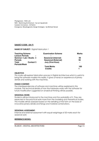 M.ARCH – DIGITAL ARCHITECTURE Page 11
Phylogenesis - FOA's ark
NOX - Machining Architecture - by Lars Spuybroek
Catalytic Formations - Ali Rahim
Emergence: Morphogenetic Design Strategies - by Micheal Hensel
SUBJECT CODE : DA F1
NAME OF SUBJECT: Digital Fabrication 1
Teaching Scheme Examination Scheme Marks
Lecture Periods - -
Seminar / Lab / Studio 3 Sessional (Internal) 50
Periods Sessional (External) 50
Total Contact 3 Jury (Viva-Voce) -
Periods/Week
Total Marks 100
Credits 1
OBJECTIVE:
This studio will explore fabrication process in Digital Architecture which is useful to
bring the software models into reality. It gives a hands on experience of joinery
details and working with the machines.
STUDIO CONTENT:
The interdependencies of software and machines will be explained in this
module. The technical details of how the hardware works with the software for
future modification suggested on analytical thinking will be possible.
SESSIONAL WORK:
Students will be introduced to the machines and the workability of it. They are
expected to the practical work more than the modeling and theoretical studies.
The models will be assessed based on the detailing of the form on the basis of
innovative joinery details and fixings and material combinations.
SESSIONAL ASSESSMENT:
Internal and external assessment with equal weightage of 50 marks each for
sessional work
REFERENCE BOOKS:
 