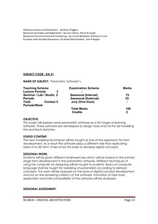 M.ARCH – DIGITAL ARCHITECTURE Page 12
Chemical sensors and biosensors – by Brian R Eggins
Biosensor principles and Application – by Loic J.Blum, Pierre R.Coulet
Biosensors for environmental monitoring – by Ursula Bilitewski, Anthony Turner
Enzymes and microbial biosensors- by Ashok Mulchandani , Kim R.Rogers
SUBJECT CODE : DA S1
NAME OF SUBJECT: Parametric Software’s
Teaching Scheme Examination Scheme Marks
Lecture Periods 3 -
Seminar / Lab / Studio 2 Sessional (Internal) 75
Periods Sessional (External) 25
Total Contact 5 Jury (Viva-Voce) -
Periods/Week
Total Marks 100
Credits 2
OBJECTIVE:
This studio will explore some parametric software as a first stage of learning
software. These software are developed as design tools and not for 3d modeling
the architects sketches.
STUDIO CONTENT:
The new modeling techniques will be taught as one of the approach for form
development. As a result the software plays a different role than replicating
ideas in to 3D form. It becomes the base to develop digital concepts.
SESSIONAL WORK:
Students will be given different small exercises which will be based on the primary
stage form development in the parametric software. Different techniques of
using the computer for designing will be taught to students. Basics of computer
language shall be taught for tweaking of parameters according to derived
concepts. This work will be assessed on the basis of digital concept development
and not on the rendering criteria’s of the software. Formation of new tools,
application and inter-compatibility of the software will be analyzed.
SESSIONAL ASSESSMENT:
 