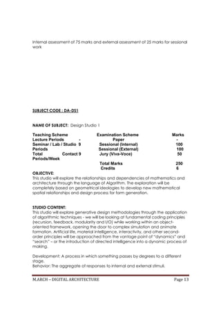 M.ARCH – DIGITAL ARCHITECTURE Page 13
Internal assessment of 75 marks and external assessment of 25 marks for sessional
work
SUBJECT CODE : DA-DS1
NAME OF SUBJECT: Design Studio 1
Teaching Scheme Examination Scheme Marks
Lecture Periods - Paper -
Seminar / Lab / Studio 9 Sessional (Internal) 100
Periods Sessional (External) 100
Total Contact 9 Jury (Viva-Voce) 50
Periods/Week
Total Marks 250
Credits 6
OBJECTIVE:
This studio will explore the relationships and dependencies of mathematics and
architecture through the language of Algorithm. The exploration will be
completely based on geometrical ideologies to develop new mathematical
spatial relationships and design process for form generation.
STUDIO CONTENT:
This studio will explore generative design methodologies through the application
of algorithmic techniques - we will be looking at fundamental coding principles
(recursion, feedback, modularity and I/O) while working within an object-
oriented framework, opening the door to complex simulation and animate
formation. Artificial life, material intelligence, interactivity, and other second-
order principles will be approached from the vantage point of “dynamics” and
“search” – or the introduction of directed intelligence into a dynamic process of
making.
Development: A process in which something passes by degrees to a different
stage.
Behavior: The aggregate of responses to internal and external stimuli.
 