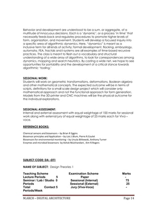 M.ARCH – DIGITAL ARCHITECTURE Page 14
Behavior and development are understood to be a sum, or aggregate, of a
multitude of innocuous decisions. Each is a ‘dynamic’, or a process ‘in time’ that
necessarily feeds-back and regulates procedures to promote higher levels of
form, organization, and movement. Students will develop a focused inquiry into
a specific area of algorithmic dynamics. Here, “dynamics” is meant as a
inclusive term for all kinds of activity: formal development, flocking, embryology,
automata, FEA, fractals and l-systems are all examples of time-based recursive
practices. The class is meant to flesh out a vocabulary and structural
understanding of a wide array of algorithms, to look for correspondences among
dynamics, mapping and search heuristics. By casting a wide net, we hope to see
opportunities for portability and the development of a critical stance towards
algorithmic ‘tooling.’
SESSIONAL WORK:
Students will work on geometric transformations, deformations, Boolean algebra
and other mathematical concepts. The expected outcome will be in terms of
scripts, definitions for a small scale design project which will consider only
mathematical approach and not the functional approach for form generation.
Models from the 3D printer and CNC machines will be the physical outcome for
the individual explorations.
SESSIONAL ASSESSMENT:
Internal and external assessment with equal weightage of 100 marks for sessional
work along with external jury of equal weightage of 25 marks each for Viva –
voce.
REFERENCE BOOKS:
Chemical sensors and biosensors – by Brian R Eggins
Biosensor principles and Application – by Loic J.Blum, Pierre R.Coulet
Biosensors for environmental monitoring – by Ursula Bilitewski, Anthony Turner
Enzymes and microbial biosensors- by Ashok Mulchandani , Kim R.Rogers
SUBJECT CODE: DA –DT1
NAME OF SUBJECT: Design Theories 1
Teaching Scheme Examination Scheme Marks
Lecture Periods 5 Paper -
Seminar / Lab / Studio 0 Sessional (Internal) 75
Periods Sessional (External) 25
Total Contact 5 Jury (Viva-Voce) -
Periods/Week
 