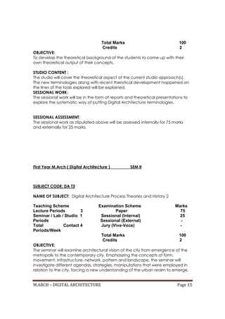 M.ARCH – DIGITAL ARCHITECTURE Page 15
Total Marks 100
Credits 2
OBJECTIVE:
To develop the theoretical background of the students to come up with their
own theoretical output of their concepts.
STUDIO CONTENT :
The studio will cover the theoretical aspect of the current studio approach(s).
The new terminologies along with recent therotical development happened on
the lines of the tools explored will be explained.
SESSIONAL WORK:
The sessional work will be in the form of reports and theoretical presentations to
explore the systematic way of putting Digital Architecture terminologies.
SESSIONAL ASSESSMENT:
The sessional work as stipulated above will be assessed internally for 75 marks
and externally for 25 marks.
First Year M.Arch ( Digital Architecture ) SEM II
SUBJECT CODE: DA T3
NAME OF SUBJECT: Digital Architecture Process Theories and History 2
Teaching Scheme Examination Scheme Marks
Lecture Periods 3 Paper 75
Seminar / Lab / Studio 1 Sessional (Internal) 25
Periods Sessional (External) -
Total Contact 4 Jury (Viva-Voce) -
Periods/Week
Total Marks 100
Credits 2
OBJECTIVE:
The seminar will examine architectural vision of the city from emergence of the
metropolis to the contemporary city. Emphasizing the concepts of form,
movement, infrastructure, network, pattern and landscape, the seminar will
investigate different agendas, strategies, manipulations that were employed in
relation to the city, forcing a new understanding of the urban realm to emerge.
 