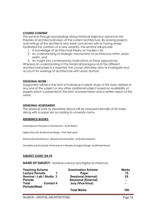 M.ARCH – DIGITAL ARCHITECTURE Page 16
COURSE CONTENT:
The seminar through proceedings along historical trajectory advances the
theories of architectural vision of the current architecture. By revising projects
and writings of the architects who were concerned with or having simply
facilitated the creation of a new urbanity, the seminar will provide
1. A knowledge of architectural theory on modern city,
2. An understanding of strategic mechanisms of architecture within urban
realm, and
3. An insight into contemporary implications of these approaches.
Whereas an understanding of the historical background of the different
architectural projects is essential, the course ultimately aims to investigate and
account for workings of architecture with urban domain.
SESSIONAL WORK :
Assignment will be in the form of individual in-depth study of the topic related to
any one of the subject or any other additional subject based on availability of
experts which is presented in the form of presentation and a written report of the
same.
SESSIONAL ASSESSMENT:
The sessional work as stipulated above will be assessed internally of 25 marks
along with a paper set according to university norms.
REFERENCE BOOKS:
Contemporary Processes in Architecture – by Ali Rahim
Digital Cities AD: Architectural Design – Prof. Neil Leach
Performative Architecture : Beyond Instrumentality – by Branko Kolarevic
Versatility and Vicissitude: Performance in Morpho-Ecological Design- by Michael Hensel
SUBJECT CODE: DA T4
NAME OF SUBJECT: Material science and Digital Architecture
Teaching Scheme Examination Scheme Marks
Lecture Periods 1 Paper 75
Seminar / Lab / Studio 3 Sessional (Internal) 25
Periods Sessional (External) -
Total Contact 4 Jury (Viva-Voce) -
Periods/Week
Total Marks 100
 