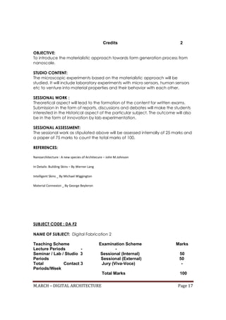 M.ARCH – DIGITAL ARCHITECTURE Page 17
Credits 2
OBJECTIVE:
To introduce the materialistic approach towards form generation process from
nanoscale.
STUDIO CONTENT:
The microscopic experiments based on the materialistic approach will be
studied. It will include laboratory experiments with micro sensors, human sensors
etc to venture into material properties and their behavior with each other.
SESSIONAL WORK :
Theoretical aspect will lead to the formation of the content for written exams.
Submission in the form of reports, discussions and debates will make the students
interested in the Historical aspect of the particular subject. The outcome will also
be in the form of innovation by lab experimentation.
SESSIONAL ASSESSMENT:
The sessional work as stipulated above will be assessed internally of 25 marks and
a paper of 75 marks to count the total marks of 100.
REFERENCES:
Nanoarchitecture : A new species of Architecure – John M.Johnson
In Details: Building Skins – By Werner Lang
Intelligent Skins _ By Michael Wiggington
Material Connexion _ By George Beyleron
SUBJECT CODE : DA F2
NAME OF SUBJECT: Digital Fabrication 2
Teaching Scheme Examination Scheme Marks
Lecture Periods - -
Seminar / Lab / Studio 3 Sessional (Internal) 50
Periods Sessional (External) 50
Total Contact 3 Jury (Viva-Voce) -
Periods/Week
Total Marks 100
 