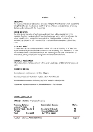M.ARCH – DIGITAL ARCHITECTURE Page 18
Credits 1
OBJECTIVE:
This studio will explore fabrication process in Digital Architecture which is useful to
bring the software models into reality. It gives a hands on experience of joinery
details and working with the machines.
STUDIO CONTENT:
The interdependencies of software and machines will be explained in this
module. The technical details of how the hardware works with the software for
future modification suggested on analytical thinking will be possible. The
technology studied in this class shall be in progression to previous fabrication
class.
SESSIONAL WORK:
Students will be introduced to the machines and the workability of it. They are
expected to the practical work more than the modeling and theoretical studies.
The models will be assessed based on the detailing of the form on the basis of
innovative joinery details and fixings and material combinations.
SESSIONAL ASSESSMENT:
Internal and external assessment with equal weightage of 50 marks for sessional
work
REFERENCE BOOKS:
Chemical sensors and biosensors – by Brian R Eggins
Biosensor principles and Application – by Loic J.Blum, Pierre R.Coulet
Biosensors for environmental monitoring – by Ursula Bilitewski, Anthony Turner
Enzymes and microbial biosensors- by Ashok Mulchandani , Kim R.Rogers
SUBJECT CODE : DA S2
NAME OF SUBJECT: Analysis Software’s
Teaching Scheme Examination Scheme Marks
Lecture Periods 3 -
Seminar / Lab / Studio 2 Sessional (Internal) 75
Periods Sessional (External) 25
Total Contact 5 Jury (Viva-Voce) -
 