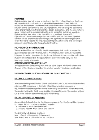 M.ARCH – DIGITAL ARCHITECTURE Page 2
PREAMBLE
Digital Architecture is the new revolution in the history of architecture. The focus
will be on invention rather than application of predefined ideas. With this
approach this course is assumed to become a centre of innovative ideas as a
solution for the conventional and future problems. This will bring the academic
world of architecture in the forefront of design explorations and theories to have
great impact on the professional world as an expected outcome. MArch in
Digital Architecture takes a first step with an agenda of “Parametric
Explorations”. Based on this agenda, the studios, lectures and the supportive
content will be channelized accordingly. The agenda will be changed after
every 4 years to update the knowledge of Digital Architecture and creating a
responsive architecture for the particular time line.
PROVISION OF INFRASTRUCTURE
The provision of infrastructure for the Masters course shall be done as per the
guide lines laid down by the Council of Architecture, New Delhi, in respect to
intake of students, classrooms studios, laboratories seminar rooms, library facilities,
student amenities and all the appurtenant requirements to carry out the
teaching activity effectively.
APPOINTMENT OF TEACHING STAFF
The appointment of teaching staff shall be done as per the norms laid by the
Council of Architecture, New Delhi and other statutory bodies as applicable.
RULES OF COURSE STRUCTURE FOR MASTER OF ARCHITECTURE
RULE NO. 1: ELIGIBILITY CRITERIA
A student seeking admission to Master of Architecture Course must have secured
minimum 50% aggregate in Bachelor of Architecture degree course or
equivalent courses recognized by the apex body with/without valid GATE score.
The student with valid GATE score shall be given preference. The student without
GATE score shall be considered subject to vacancy.
RULE No. 2: SCHEME OF ASSESMENT:
A candidate to be eligible for the Masters degree in Architecture will be required
to appear for and pass examinations as under:
1. First Year M. Arch: Sem I and Sem II
2. Second Year M. Arch: Sem III and Sem IV
The University will declare results of:
Sem I + Sem II at the end of First year and
Sem III and Sem IV at the end of Second year.
 