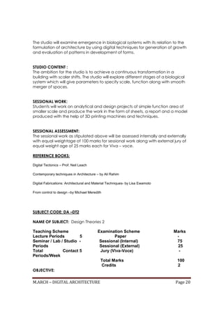 M.ARCH – DIGITAL ARCHITECTURE Page 20
The studio will examine emergence in biological systems with its relation to the
formulation of architecture by using digital techniques for generation of growth
and evaluation of patterns in development of forms.
STUDIO CONTENT :
The ambition for the studio is to achieve a continuous transformation in a
building with scaler shifts. The studio will explore different stages of a biological
system which will give parameters to specify scale, function along with smooth
merger of spaces.
SESSIONAL WORK:
Students will work on analytical and design projects of simple function area of
smaller scale and produce the work in the form of sheets, a report and a model
produced with the help of 3D printing machines and techniques.
SESSIONAL ASSESSMENT:
The sessional work as stipulated above will be assessed internally and externally
with equal weightage of 100 marks for sessional work along with external jury of
equal weight age of 25 marks each for Viva – voce.
REFERENCE BOOKS:
Digital Tectonics – Prof. Neil Leach
Contemporary techniques in Architecture – by Ali Rahim
Digital Fabrications: Architectural and Material Techniques- by Lisa Ewamoto
From control to design –by Michael Meredith
SUBJECT CODE: DA –DT2
NAME OF SUBJECT: Design Theories 2
Teaching Scheme Examination Scheme Marks
Lecture Periods 5 Paper -
Seminar / Lab / Studio - Sessional (Internal) 75
Periods Sessional (External) 25
Total Contact 5 Jury (Viva-Voce) -
Periods/Week
Total Marks 100
Credits 2
OBJECTIVE:
 