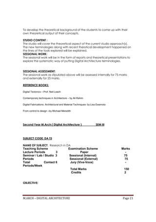 M.ARCH – DIGITAL ARCHITECTURE Page 21
To develop the theoretical background of the students to come up with their
own theoretical output of their concepts.
STUDIO CONTENT :
The studio will cover the theoretical aspect of the current studio approach(s).
The new terminologies along with recent therotical development happened on
the lines of the tools explored will be explained.
SESSIONAL WORK:
The sessional work will be in the form of reports and theoretical presentations to
explore the systematic way of putting Digital Architecture terminologies.
SESSIONAL ASSESSMENT:
The sessional work as stipulated above will be assessed internally for 75 marks
and externally for 25 marks.
REFERENCE BOOKS:
Digital Tectonics – Prof. Neil Leach
Contemporary techniques in Architecture – by Ali Rahim
Digital Fabrications: Architectural and Material Techniques- by Lisa Ewamoto
From control to design –by Michael Meredith
Second Year M.Arch ( Digital Architecture ) SEM III
SUBJECT CODE: DA T5
NAME OF SUBJECT: Research in DA
Teaching Scheme Examination Scheme Marks
Lecture Periods 3 Paper -
Seminar / Lab / Studio 3 Sessional (Internal) 75
Periods Sessional (External) 75
Total Contact 6 Jury (Viva-Voce) -
Periods/Week
Total Marks 150
Credits 2
OBJECTIVE:
 