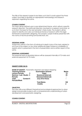 M.ARCH – DIGITAL ARCHITECTURE Page 22
The title of the research paper to be taken such that it could support the thesis
subject and help to develop an appropriate methodology and research
approach regarding the same.
COURSE CONTENT:
The thesis will be defined upon a pre determined theme, which will set a specific
research direction. The particular direction may lead to a research and study, so
as to form the base for the next semester’s thesis studio. The students will be
asked to identify and carry out individual strands of research within this lager
framework of parametric designing. The synopsis / paper shall be presented with
the norms of technical writing formats like MLA, etc
SESSIONAL WORK:
Assignment will be in the form of individual in-depth study of the topic related to
any one of the subject or any other additional subject based on availability of
experts which is presented in the form of presentation and a written report of the
same.
SESSIONAL ASSESSMENT:
The sessional work as stipulated above will be assessed internally of 75 marks and
external assessment of 75 marks.
SUBJECT CODE: DA T6
NAME OF SUBJECT: Parametric Urbanism and Urban Mapping
Teaching Scheme Examination Scheme Marks
Lecture Periods 3 Paper 75
Seminar / Lab / Studio 3 Sessional (Internal) 25
Periods Sessional (External) -
Total Contact 6 Jury (Viva-Voce) -
Periods/Week
Total Marks 100
Credits 2
OBJECTIVE:
The class will survey different theoretical and ecological approaches to urban
design and provides students with a comprehensives understanding of urban
development and parametric designing.
COURSE CONTENT:
 