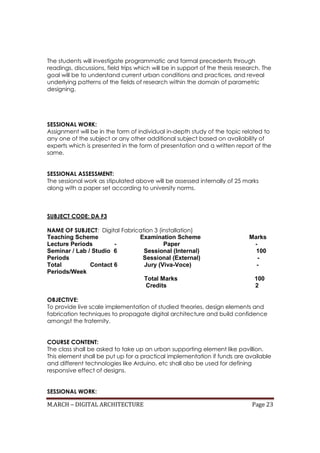 M.ARCH – DIGITAL ARCHITECTURE Page 23
The students will investigate programmatic and formal precedents through
readings, discussions, field trips which will be in support of the thesis research. The
goal will be to understand current urban conditions and practices, and reveal
underlying patterns of the fields of research within the domain of parametric
designing.
SESSIONAL WORK:
Assignment will be in the form of individual in-depth study of the topic related to
any one of the subject or any other additional subject based on availability of
experts which is presented in the form of presentation and a written report of the
same.
SESSIONAL ASSESSMENT:
The sessional work as stipulated above will be assessed internally of 25 marks
along with a paper set according to university norms.
SUBJECT CODE: DA F3
NAME OF SUBJECT: Digital Fabrication 3 (installation)
Teaching Scheme Examination Scheme Marks
Lecture Periods - Paper -
Seminar / Lab / Studio 6 Sessional (Internal) 100
Periods Sessional (External) -
Total Contact 6 Jury (Viva-Voce) -
Periods/Week
Total Marks 100
Credits 2
OBJECTIVE:
To provide live scale implementation of studied theories, design elements and
fabrication techniques to propagate digital architecture and build confidence
amongst the fraternity.
COURSE CONTENT:
The class shall be asked to take up an urban supporting element like pavillion.
This element shall be put up for a practical implementation if funds are available
and different technologies like Arduino, etc shall also be used for defining
responsive effect of designs.
SESSIONAL WORK:
 