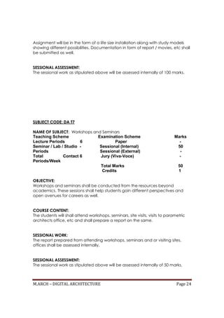 M.ARCH – DIGITAL ARCHITECTURE Page 24
Assignment will be in the form of a life size installation along with study models
showing different possibilities. Documentation in form of report / movies, etc shall
be submitted as well.
SESSIONAL ASSESSMENT:
The sessional work as stipulated above will be assessed internally of 100 marks.
SUBJECT CODE: DA T7
NAME OF SUBJECT: Workshops and Seminars
Teaching Scheme Examination Scheme Marks
Lecture Periods 6 Paper -
Seminar / Lab / Studio - Sessional (Internal) 50
Periods Sessional (External) -
Total Contact 6 Jury (Viva-Voce) -
Periods/Week
Total Marks 50
Credits 1
OBJECTIVE:
Workshops and seminars shall be conducted from the resources beyond
academics. These sessions shall help students gain different perspectives and
open avenues for careers as well.
COURSE CONTENT:
The students will shall attend workshops, seminars, site visits, visits to parametric
architects office, etc and shall prepare a report on the same.
SESSIONAL WORK:
The report prepared from attending workshops, seminars and or visiting sites,
offices shall be assessed internally.
SESSIONAL ASSESSMENT:
The sessional work as stipulated above will be assessed internally of 50 marks.
 