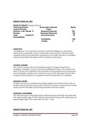M.ARCH – DIGITAL ARCHITECTURE Page 25
SUBJECT CODE: DA –DS3
NAME OF SUBJECT: Design Studio 3
Teaching Scheme Examination Scheme Marks
Lecture Periods - Paper -
Seminar / Lab / Studio 9 Sessional (Internal) 100
Periods Sessional (External) 100
Total Contact 9 Jury (Viva-Voce) 50
Periods/Week
Total Marks 250
Credits 6
OBJECTIVE:
“Emergence” is an important concept in artificial intelligence, information
theory and computation, and in the domains of economics, climatic studies,
material sciences and biometric engineering. The studio will work on emergent
theories to architectural design with evolutionary techniques.
COURSE CONTENT:
The course is broken down into following subjects: Programming Syntax,
Modeling, Variability, Custom Functions and Relational Rules. The students will
learn to script and understand the potential of using programming to generate
and investigate complex forms. Over the course of the semester each student
acquires technical fluency in programming and parametric 3D modeling.
SESSIONAL WORK:
Students will work on analytical and design projects of simple function area of
smaller scale and produce the work in the form of sheets, a report and a model
produced with the help of 3D printing machines and techniques.
SESSIONAL ASSESSMENT:
The sessional work as stipulated above will be assessed internally and externally
with equal weight age of 100 marks for sessional work along with external jury of
equal weight age of 25 marks each for Viva – voce.
SUBJECT CODE: DA –DT3
 