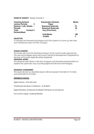 M.ARCH – DIGITAL ARCHITECTURE Page 26
NAME OF SUBJECT: Design Theories 3
Teaching Scheme Examination Scheme Marks
Lecture Periods 5 Paper -
Seminar / Lab / Studio - Sessional (Internal) 75
Periods Sessional (External) 25
Total Contact 5 Jury (Viva-Voce) -
Periods/Week
Total Marks 100
Credits 2
OBJECTIVE:
To develop the theoretical background of the students to come up with their
own theoretical output of their concepts.
STUDIO CONTENT :
The studio will cover the theoretical aspect of the current studio approach(s).
The new terminologies along with recent therotical development happened on
the lines of the tools explored will be explained.
SESSIONAL WORK:
The sessional work will be in the form of reports and theoretical presentations to
explore the systematic way of putting Digital Architecture terminologies.
SESSIONAL ASSESSMENT:
The sessional work as stipulated above will be assessed internally for 75 marks
and externally for 25 marks.
REFERENCE BOOKS:
Digital Tectonics – Prof. Neil Leach
Contemporary techniques in Architecture – by Ali Rahim
Digital Fabrications: Architectural and Material Techniques- by Lisa Ewamoto
From control to design –by Michael Meredith
 