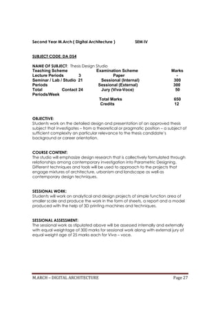 M.ARCH – DIGITAL ARCHITECTURE Page 27
Second Year M.Arch ( Digital Architecture ) SEM IV
SUBJECT CODE: DA DS4
NAME OF SUBJECT: Thesis Design Studio
Teaching Scheme Examination Scheme Marks
Lecture Periods 3 Paper -
Seminar / Lab / Studio 21 Sessional (Internal) 300
Periods Sessional (External) 300
Total Contact 24 Jury (Viva-Voce) 50
Periods/Week
Total Marks 650
Credits 12
OBJECTIVE:
Students work on the detailed design and presentation of an approved thesis
subject that investigates – from a theoretical or pragmatic position – a subject of
sufficient complexity an particular relevance to the thesis candidate’s
background or career orientation.
COURSE CONTENT:
The studio will emphasize design research that is collectively formulated through
relationships among contemporary investigation into Parametric Designing.
Different techniques and tools will be used to approach to the projects that
engage mixtures of architecture, urbanism and landscape as well as
contemporary design techniques.
SESSIONAL WORK:
Students will work on analytical and design projects of simple function area of
smaller scale and produce the work in the form of sheets, a report and a model
produced with the help of 3D printing machines and techniques.
SESSIONAL ASSESSMENT:
The sessional work as stipulated above will be assessed internally and externally
with equal weightage of 300 marks for sessional work along with external jury of
equal weight age of 25 marks each for Viva – voce.
 