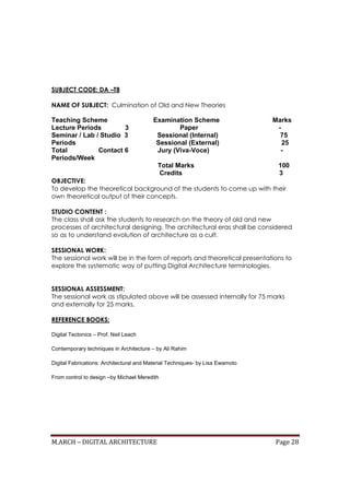 M.ARCH – DIGITAL ARCHITECTURE Page 28
SUBJECT CODE: DA –T8
NAME OF SUBJECT: Culmination of Old and New Theories
Teaching Scheme Examination Scheme Marks
Lecture Periods 3 Paper -
Seminar / Lab / Studio 3 Sessional (Internal) 75
Periods Sessional (External) 25
Total Contact 6 Jury (Viva-Voce) -
Periods/Week
Total Marks 100
Credits 3
OBJECTIVE:
To develop the theoretical background of the students to come up with their
own theoretical output of their concepts.
STUDIO CONTENT :
The class shall ask the students to research on the theory of old and new
processes of architectural designing. The architectural eras shall be considered
so as to understand evolution of architecture as a cult.
SESSIONAL WORK:
The sessional work will be in the form of reports and theoretical presentations to
explore the systematic way of putting Digital Architecture terminologies.
SESSIONAL ASSESSMENT:
The sessional work as stipulated above will be assessed internally for 75 marks
and externally for 25 marks.
REFERENCE BOOKS:
Digital Tectonics – Prof. Neil Leach
Contemporary techniques in Architecture – by Ali Rahim
Digital Fabrications: Architectural and Material Techniques- by Lisa Ewamoto
From control to design –by Michael Meredith
 