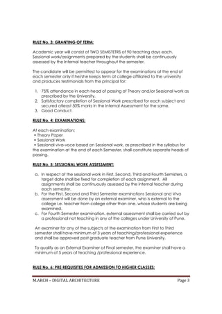 M.ARCH – DIGITAL ARCHITECTURE Page 3
RULE No. 3: GRANTING OF TERM:
Academic year will consist of TWO SEMISTETRS of 90 teaching days each.
Sessional work/assignments prepared by the students shall be continuously
assessed by the Internal teacher throughout the semester.
The candidate will be permitted to appear for the examinations at the end of
each semester only if he/she keeps term at college affiliated to the university
and produces testimonials from the principal for:
1. 75% attendance in each head of passing of Theory and/or Sessional work as
prescribed by the University.
2. Satisfactory completion of Sessional Work prescribed for each subject and
secured atleast 50% marks in the Internal Assessment for the same.
3. Good Conduct.
RULE No. 4: EXAMINATIONS:
At each examination:
• Theory Paper
• Sessional Work
• Sessional viva-voce based on Sessional work, as prescribed in the syllabus for
the examination at the end of each Semester, shall constitute separate heads of
passing.
RULE No. 5: SESSIONAL WORK ASSESSMENT:
a. In respect of the sessional work in First, Second, Third and Fourth Semisters, a
target date shall be fixed for completion of each assignment. All
assignments shall be continuously assessed by the internal teacher during
each semester.
b. For the First, Second and Third Semester examinations Sessional and Viva
assessment will be done by an external examiner, who is external to the
college i.e. teacher from college other than one, whose students are being
examined.
c. For Fourth Semester examination, external assessment shall be carried out by
a professional not teaching in any of the colleges under University of Pune.
An examiner for any of the subjects of the examination from First to Third
semester shall have minimum of 3 years of teaching/professional experience
and shall be approved post graduate teacher from Pune University.
To qualify as an External Examiner at Final semester, the examiner shall have a
minimum of 5 years of teaching /professional experience.
RULE No. 6: PRE REQUISITES FOR ADMISSION TO HIGHER CLASSES:
 