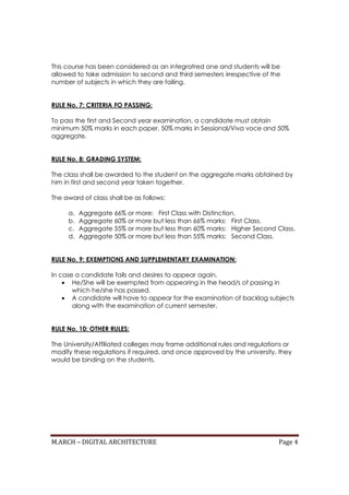 M.ARCH – DIGITAL ARCHITECTURE Page 4
This course has been considered as an integratred one and students will be
allowed to take admission to second and third semesters irrespective of the
number of subjects in which they are failing.
RULE No. 7: CRITERIA FO PASSING:
To pass the first and Second year examination, a candidate must obtain
minimum 50% marks in each paper, 50% marks in Sessional/Viva voce and 50%
aggregate.
RULE No. 8: GRADING SYSTEM:
The class shall be awarded to the student on the aggregate marks obtained by
him in first and second year taken together.
The award of class shall be as follows:
a. Aggregate 66% or more: First Class with Distinction.
b. Aggregate 60% or more but less than 66% marks: First Class.
c. Aggregate 55% or more but less than 60% marks: Higher Second Class.
d. Aggregate 50% or more but less than 55% marks: Second Class.
RULE No. 9: EXEMPTIONS AND SUPPLEMENTARY EXAMINATION:
In case a candidate fails and desires to appear again,
• He/She will be exempted from appearing in the head/s of passing in
which he/she has passed.
• A candidate will have to appear for the examination of backlog subjects
along with the examination of current semester.
RULE No. 10: OTHER RULES:
The University/Affiliated colleges may frame additional rules and regulations or
modify these regulations if required, and once approved by the university, they
would be binding on the students.
 