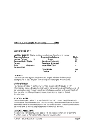 M.ARCH – DIGITAL ARCHITECTURE Page 9
First Year M.Arch ( Digital Architecture ) SEM I
SUBJECT CODE: DA T1
NAME OF SUBJECT: Digital Architecture Process Theories and History 1
Teaching Scheme Examination Scheme Marks
Lecture Periods 3 Paper 75
Seminar / Lab / Studio 1 Sessional (Internal) 25
Periods Sessional (External) -
Total Contact 4 Jury (Viva-Voce) -
Periods/Week
Total Marks 100
Credits 2
OBJECTIVE:
To introduce new digital Design Process, digital theories and Historical
background of past 20 years formation period of Digital Architecture.
STUDIO CONTENT:
New design process in architecture will be explained in this subject with
intermediate stages. Stages like Archigram, computational architecture, etc will
be widely discussed through reading materials generated by the architects of
that era who contributed to progression towards and beyond Digital
Architecture.
SESSIONAL WORK :
Theoretical aspect will lead to the formation of the content for written exams.
Submission in the form of reports, discussions and debates will make the students
interested in the Historical aspect of the particular subject. The outcome will also
be in the form of individual perceptions on historical theories.
SESSIONAL ASSESSMENT:
The sessional work as stipulated above will be assessed internally of 25 marks
A written exam of 75 marks shall be taken every semester
 