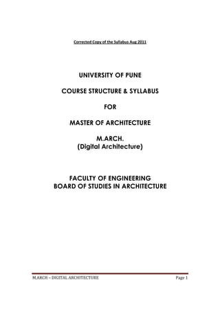 M.ARCH – DIGITAL ARCHITECTURE Page 1
Corrected Copy of the Syllabus Aug 2011
UNIVERSITY OF PUNE
COURSE STRUCTURE & SYLLABUS
FOR
MASTER OF ARCHITECTURE
M.ARCH.
(Digital Architecture)
FACULTY OF ENGINEERING
BOARD OF STUDIES IN ARCHITECTURE
 
