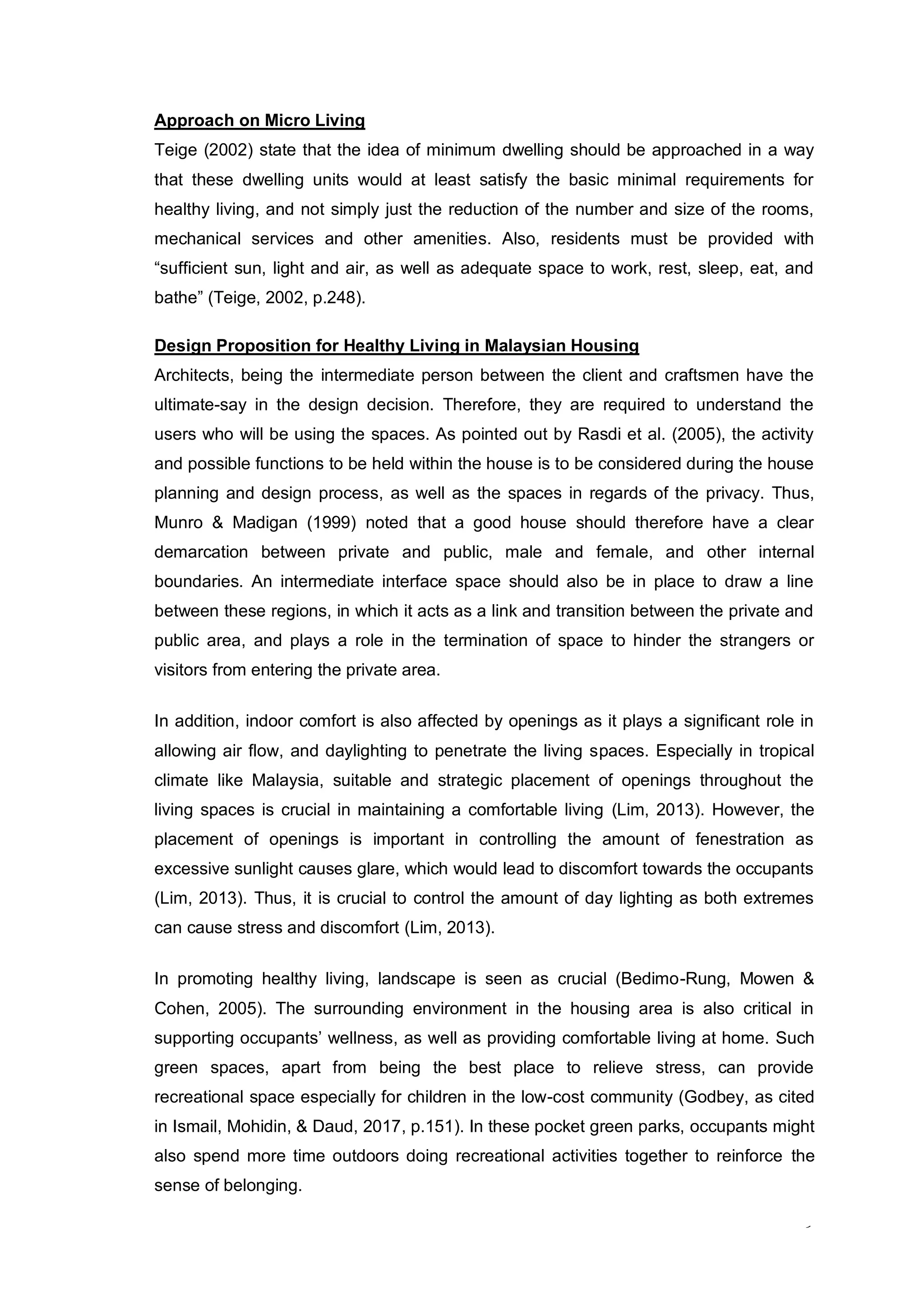 9
Approach on Micro Living
Teige (2002) state that the idea of minimum dwelling should be approached in a way
that these dwelling units would at least satisfy the basic minimal requirements for
healthy living, and not simply just the reduction of the number and size of the rooms,
mechanical services and other amenities. Also, residents must be provided with
“sufficient sun, light and air, as well as adequate space to work, rest, sleep, eat, and
bathe” (Teige, 2002, p.248).
Design Proposition for Healthy Living in Malaysian Housing
Architects, being the intermediate person between the client and craftsmen have the
ultimate-say in the design decision. Therefore, they are required to understand the
users who will be using the spaces. As pointed out by Rasdi et al. (2005), the activity
and possible functions to be held within the house is to be considered during the house
planning and design process, as well as the spaces in regards of the privacy. Thus,
Munro & Madigan (1999) noted that a good house should therefore have a clear
demarcation between private and public, male and female, and other internal
boundaries. An intermediate interface space should also be in place to draw a line
between these regions, in which it acts as a link and transition between the private and
public area, and plays a role in the termination of space to hinder the strangers or
visitors from entering the private area.
In addition, indoor comfort is also affected by openings as it plays a significant role in
allowing air flow, and daylighting to penetrate the living spaces. Especially in tropical
climate like Malaysia, suitable and strategic placement of openings throughout the
living spaces is crucial in maintaining a comfortable living (Lim, 2013). However, the
placement of openings is important in controlling the amount of fenestration as
excessive sunlight causes glare, which would lead to discomfort towards the occupants
(Lim, 2013). Thus, it is crucial to control the amount of day lighting as both extremes
can cause stress and discomfort (Lim, 2013).
In promoting healthy living, landscape is seen as crucial (Bedimo-Rung, Mowen &
Cohen, 2005). The surrounding environment in the housing area is also critical in
supporting occupants’ wellness, as well as providing comfortable living at home. Such
green spaces, apart from being the best place to relieve stress, can provide
recreational space especially for children in the low-cost community (Godbey, as cited
in Ismail, Mohidin, & Daud, 2017, p.151). In these pocket green parks, occupants might
also spend more time outdoors doing recreational activities together to reinforce the
sense of belonging.
 