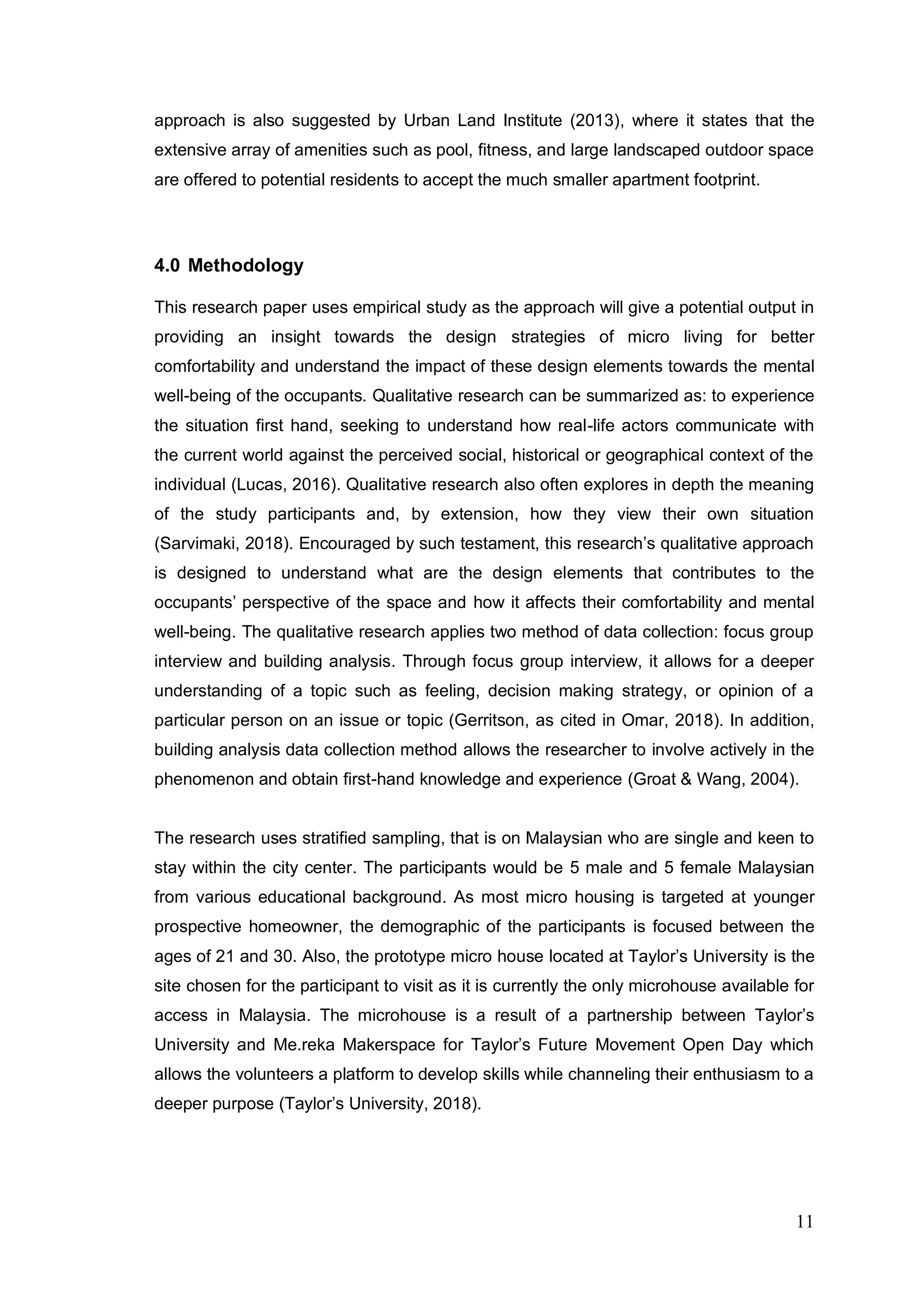 11
approach is also suggested by Urban Land Institute (2013), where it states that the
extensive array of amenities such as pool, fitness, and large landscaped outdoor space
are offered to potential residents to accept the much smaller apartment footprint.
4.0 Methodology
This research paper uses empirical study as the approach will give a potential output in
providing an insight towards the design strategies of micro living for better
comfortability and understand the impact of these design elements towards the mental
well-being of the occupants. Qualitative research can be summarized as: to experience
the situation first hand, seeking to understand how real-life actors communicate with
the current world against the perceived social, historical or geographical context of the
individual (Lucas, 2016). Qualitative research also often explores in depth the meaning
of the study participants and, by extension, how they view their own situation
(Sarvimaki, 2018). Encouraged by such testament, this research’s qualitative approach
is designed to understand what are the design elements that contributes to the
occupants’ perspective of the space and how it affects their comfortability and mental
well-being. The qualitative research applies two method of data collection: focus group
interview and building analysis. Through focus group interview, it allows for a deeper
understanding of a topic such as feeling, decision making strategy, or opinion of a
particular person on an issue or topic (Gerritson, as cited in Omar, 2018). In addition,
building analysis data collection method allows the researcher to involve actively in the
phenomenon and obtain first-hand knowledge and experience (Groat & Wang, 2004).
The research uses stratified sampling, that is on Malaysian who are single and keen to
stay within the city center. The participants would be 5 male and 5 female Malaysian
from various educational background. As most micro housing is targeted at younger
prospective homeowner, the demographic of the participants is focused between the
ages of 21 and 30. Also, the prototype micro house located at Taylor’s University is the
site chosen for the participant to visit as it is currently the only microhouse available for
access in Malaysia. The microhouse is a result of a partnership between Taylor’s
University and Me.reka Makerspace for Taylor’s Future Movement Open Day which
allows the volunteers a platform to develop skills while channeling their enthusiasm to a
deeper purpose (Taylor’s University, 2018).
 