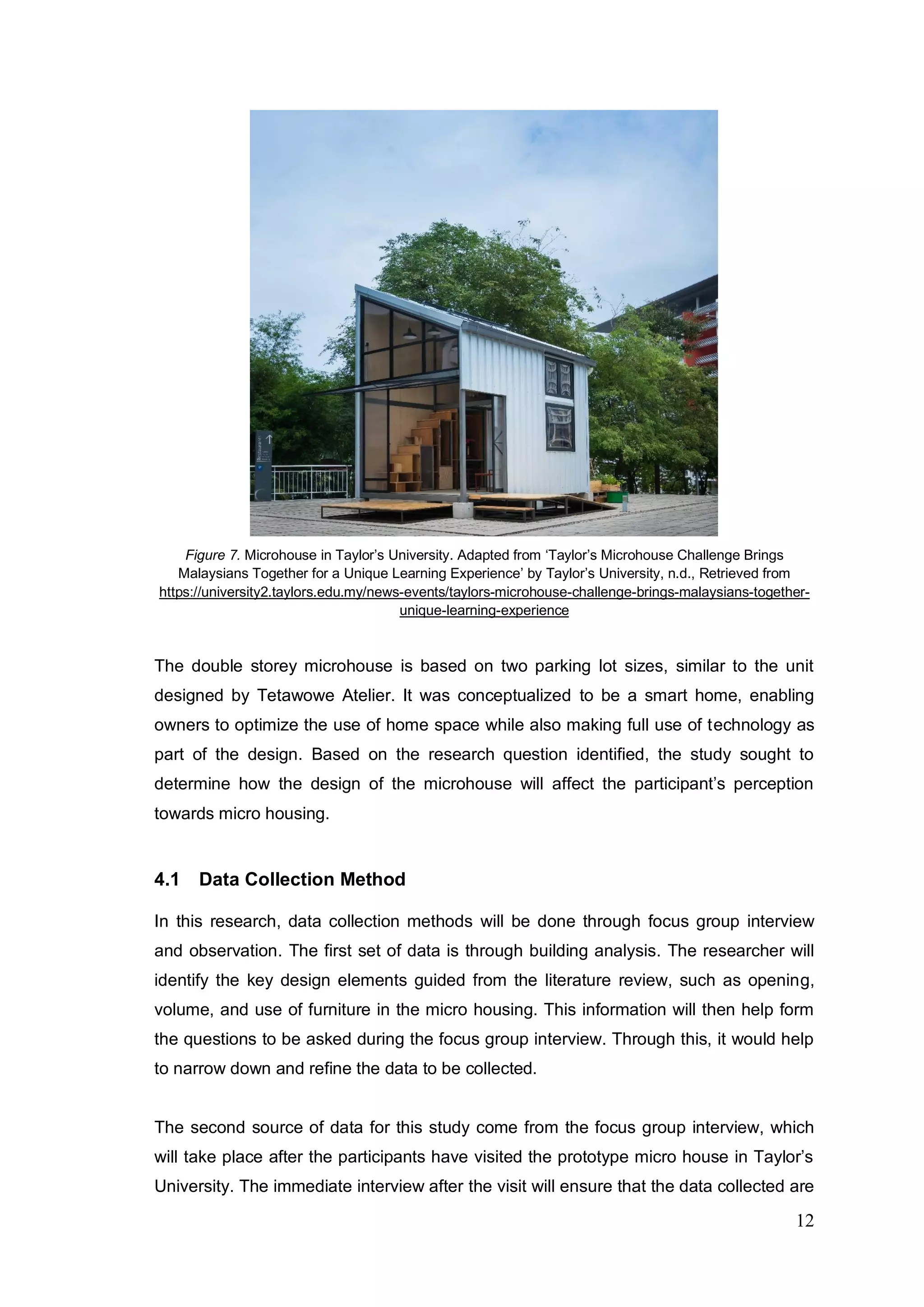 12
Figure 7. Microhouse in Taylor’s University. Adapted from ‘Taylor’s Microhouse Challenge Brings
Malaysians Together for a Unique Learning Experience’ by Taylor’s University, n.d., Retrieved from
https://university2.taylors.edu.my/news-events/taylors-microhouse-challenge-brings-malaysians-together-
unique-learning-experience
The double storey microhouse is based on two parking lot sizes, similar to the unit
designed by Tetawowe Atelier. It was conceptualized to be a smart home, enabling
owners to optimize the use of home space while also making full use of technology as
part of the design. Based on the research question identified, the study sought to
determine how the design of the microhouse will affect the participant’s perception
towards micro housing.
4.1 Data Collection Method
In this research, data collection methods will be done through focus group interview
and observation. The first set of data is through building analysis. The researcher will
identify the key design elements guided from the literature review, such as opening,
volume, and use of furniture in the micro housing. This information will then help form
the questions to be asked during the focus group interview. Through this, it would help
to narrow down and refine the data to be collected.
The second source of data for this study come from the focus group interview, which
will take place after the participants have visited the prototype micro house in Taylor’s
University. The immediate interview after the visit will ensure that the data collected are
 