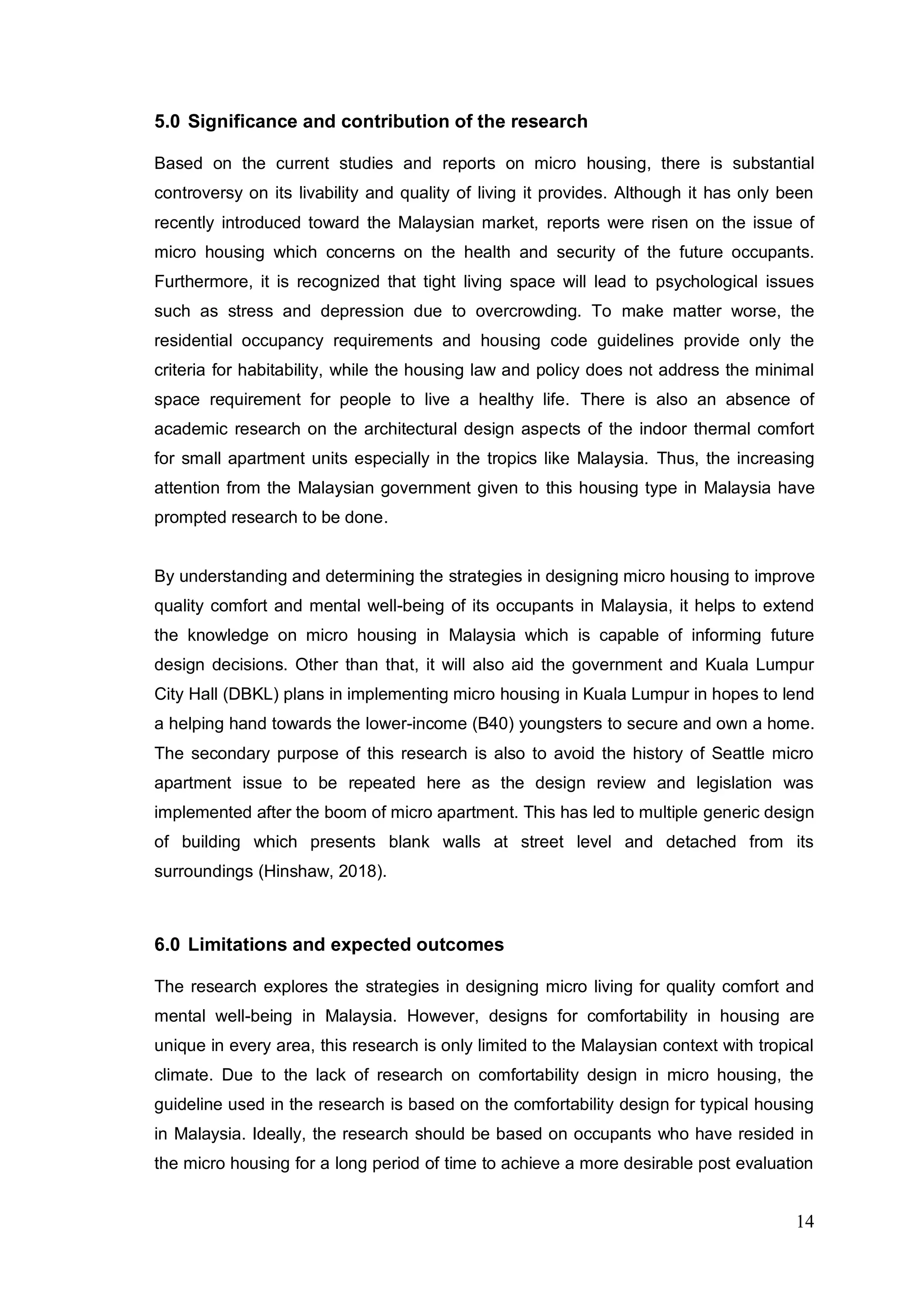 14
5.0 Significance and contribution of the research
Based on the current studies and reports on micro housing, there is substantial
controversy on its livability and quality of living it provides. Although it has only been
recently introduced toward the Malaysian market, reports were risen on the issue of
micro housing which concerns on the health and security of the future occupants.
Furthermore, it is recognized that tight living space will lead to psychological issues
such as stress and depression due to overcrowding. To make matter worse, the
residential occupancy requirements and housing code guidelines provide only the
criteria for habitability, while the housing law and policy does not address the minimal
space requirement for people to live a healthy life. There is also an absence of
academic research on the architectural design aspects of the indoor thermal comfort
for small apartment units especially in the tropics like Malaysia. Thus, the increasing
attention from the Malaysian government given to this housing type in Malaysia have
prompted research to be done.
By understanding and determining the strategies in designing micro housing to improve
quality comfort and mental well-being of its occupants in Malaysia, it helps to extend
the knowledge on micro housing in Malaysia which is capable of informing future
design decisions. Other than that, it will also aid the government and Kuala Lumpur
City Hall (DBKL) plans in implementing micro housing in Kuala Lumpur in hopes to lend
a helping hand towards the lower-income (B40) youngsters to secure and own a home.
The secondary purpose of this research is also to avoid the history of Seattle micro
apartment issue to be repeated here as the design review and legislation was
implemented after the boom of micro apartment. This has led to multiple generic design
of building which presents blank walls at street level and detached from its
surroundings (Hinshaw, 2018).
6.0 Limitations and expected outcomes
The research explores the strategies in designing micro living for quality comfort and
mental well-being in Malaysia. However, designs for comfortability in housing are
unique in every area, this research is only limited to the Malaysian context with tropical
climate. Due to the lack of research on comfortability design in micro housing, the
guideline used in the research is based on the comfortability design for typical housing
in Malaysia. Ideally, the research should be based on occupants who have resided in
the micro housing for a long period of time to achieve a more desirable post evaluation
 